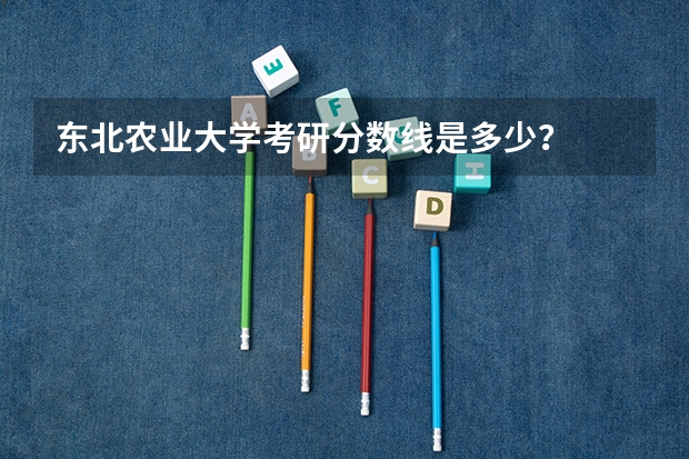 东北农业大学考研分数线是多少？
