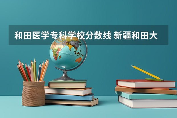 和田医学专科学校分数线 新疆和田大学录取分数线