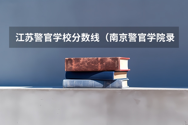 江苏警官学校分数线（南京警官学院录取分数 江苏）