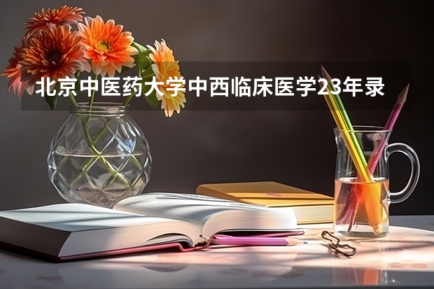 北京中医药大学中西临床医学23年录取分数线是多少