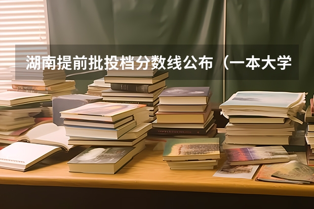 湖南提前批投档分数线公布（一本大学排名及分数线）