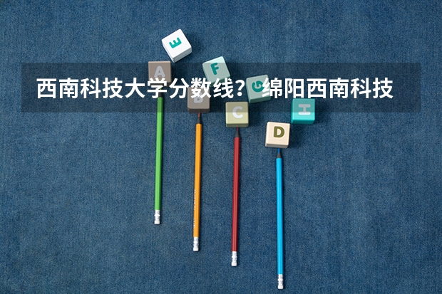 西南科技大学分数线？ 绵阳西南科技大学录取分数线是好多