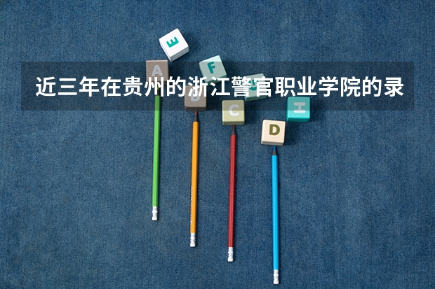 近三年在贵州的浙江警官职业学院的录取分数线（贵阳警官学院分数线）