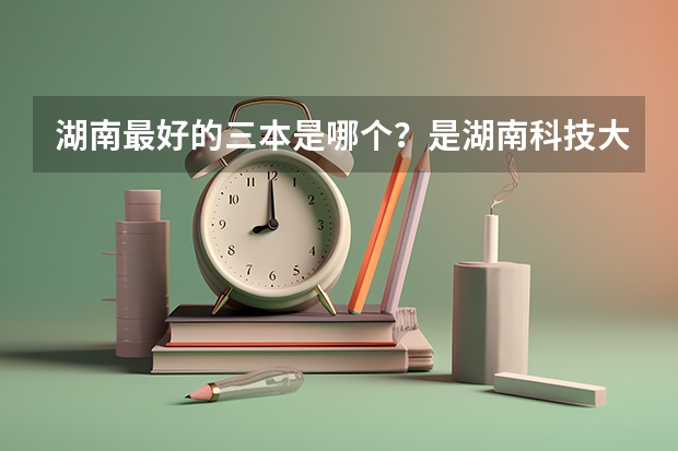 湖南最好的三本是哪个?是湖南科技大学潇湘学院吗