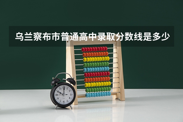 乌兰察布市普通高中录取分数线是多少？