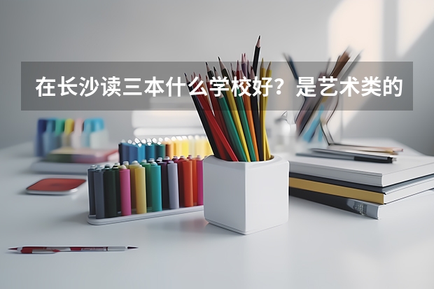 在长沙读三本什么学校好？是艺术类的（专业196.文化371）