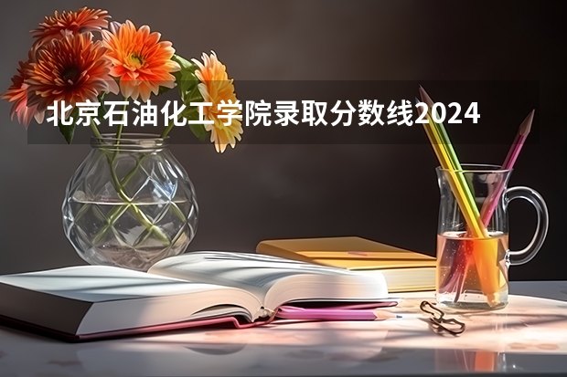 北京石油化工学院录取分数线2024年是多少分(附各省录取最低分)