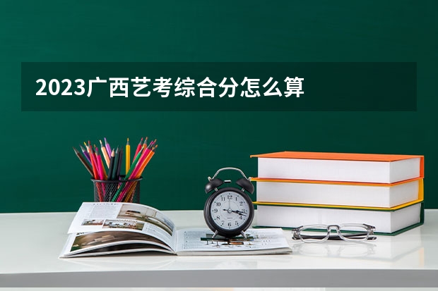 2023广西艺考综合分怎么算