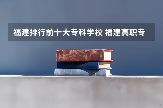 福建排行前十大专科学校 福建高职专科学校排名
