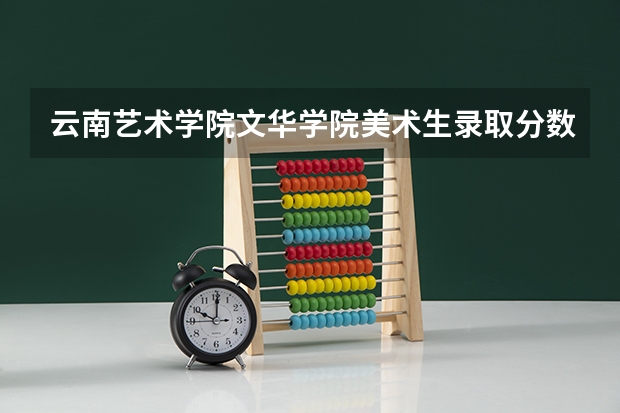 云南艺术学院文华学院美术生录取分数线（云南艺术学院美术生录取分数线2023）