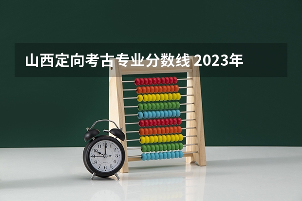 山西定向考古专业分数线 2023年考古学专业大学排名及分数线（附专业介绍）