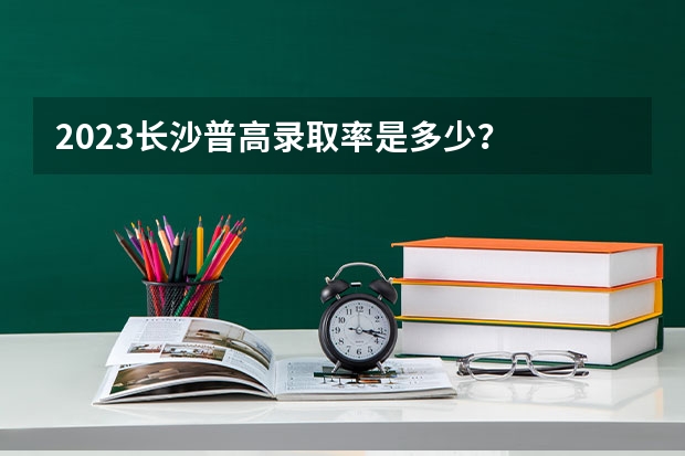 2023长沙普高录取率是多少？