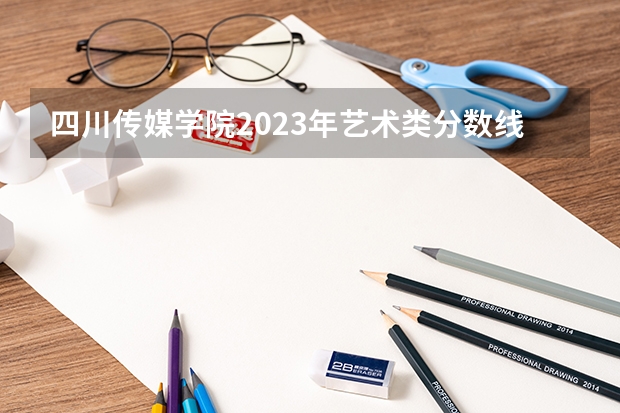 四川传媒学院2023年艺术类分数线 四川美院艺术生录取分数线