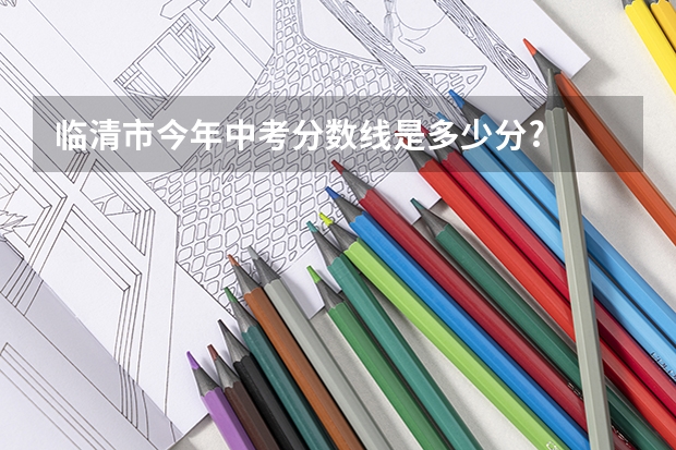 临清市今年中考分数线是多少分?