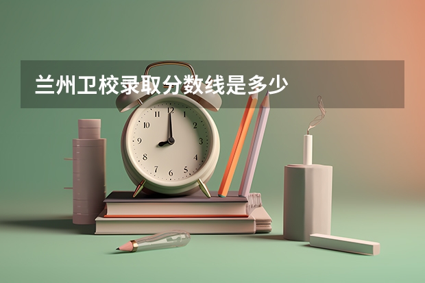 兰州卫校录取分数线是多少