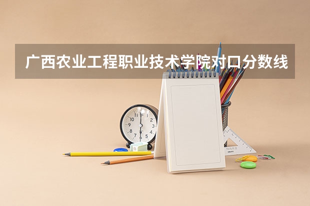 广西农业工程职业技术学院对口分数线 南宁市的大学排名一览表,附前三名录取分数线