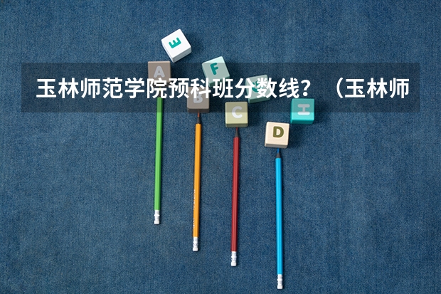 玉林师范学院预科班分数线？（玉林师范学院录取分数线）