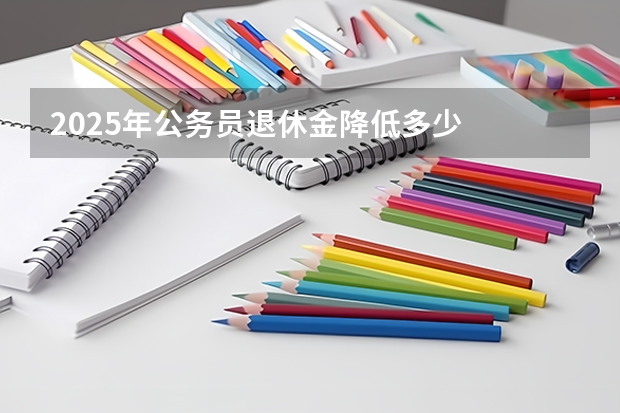 2025年公务员退休金降低多少