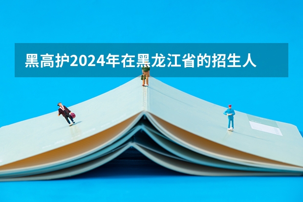 黑高护2024年在黑龙江省的招生人数 中国医科大学高护