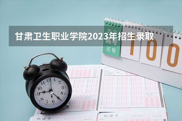 甘肃卫生职业学院2023年招生录取分数线? 甘肃中医药大学录取线