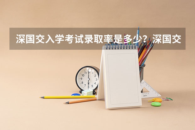 深国交入学考试录取率是多少？深国交分数线是多少？深国交报名有多少人？