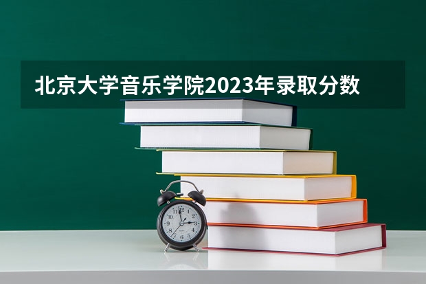 北京大学音乐学院2023年录取分数线是多少