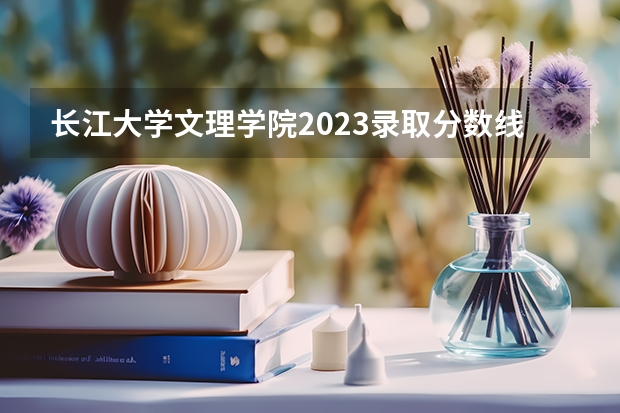 长江大学文理学院2023录取分数线（湖北文理学院分数线）