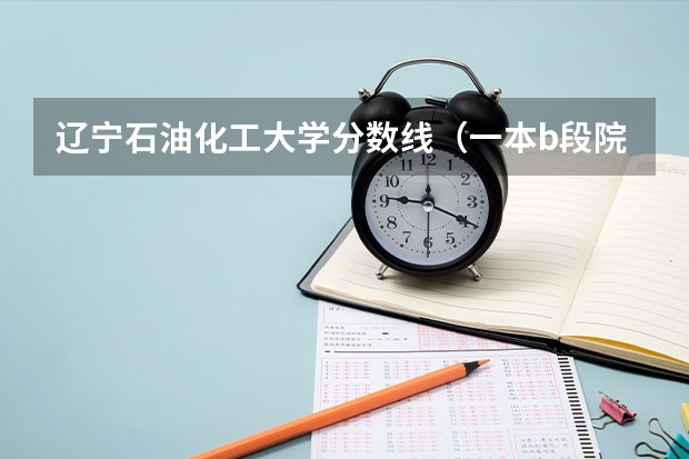 辽宁石油化工大学分数线(一本b段院校在辽宁的最低录取分数线)